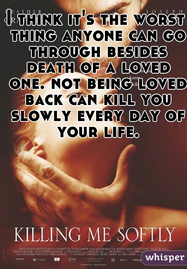 I think it's the worst thing anyone can go through besides death of a loved one. not being loved back can kill you slowly every day of your life.