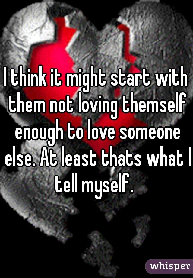 I think it might start with them not loving themself enough to love someone else. At least thats what I tell myself.  