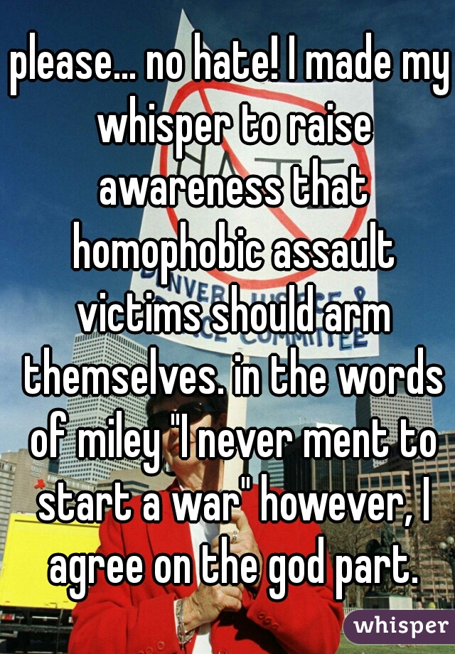 please... no hate! I made my whisper to raise awareness that homophobic assault victims should arm themselves. in the words of miley "I never ment to start a war" however, I agree on the god part.