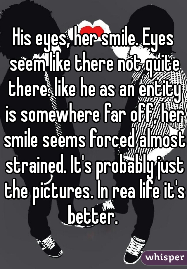 His eyes, her smile. Eyes seem like there not quite there. like he as an entity is somewhere far off, her smile seems forced almost strained. It's probably just the pictures. In rea life it's better. 