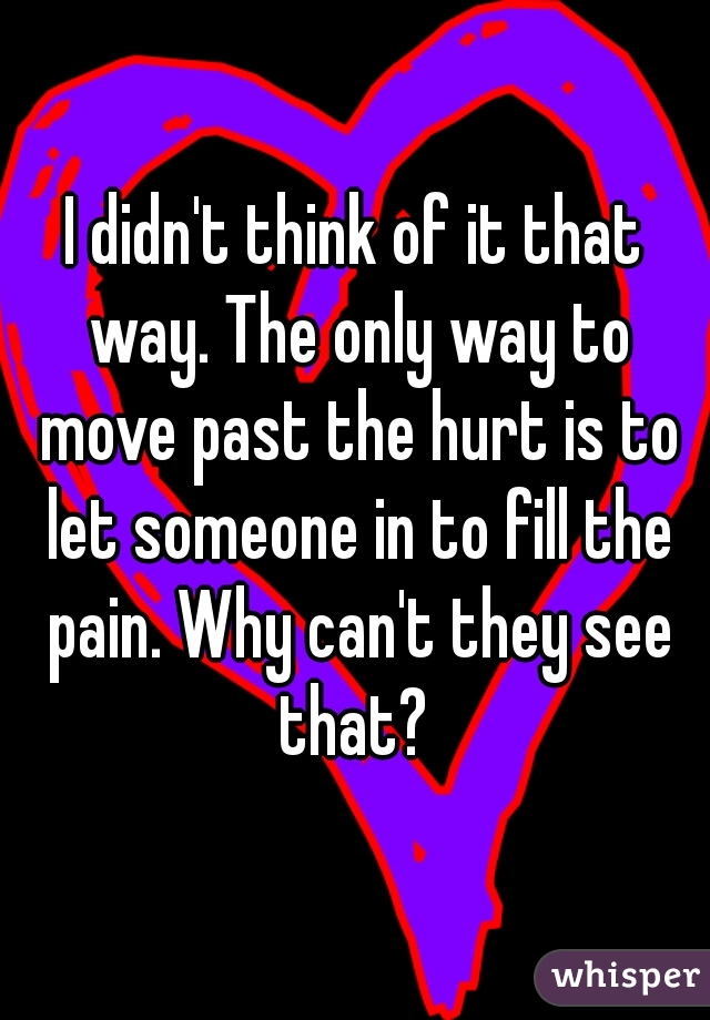 I didn't think of it that way. The only way to move past the hurt is to let someone in to fill the pain. Why can't they see that? 