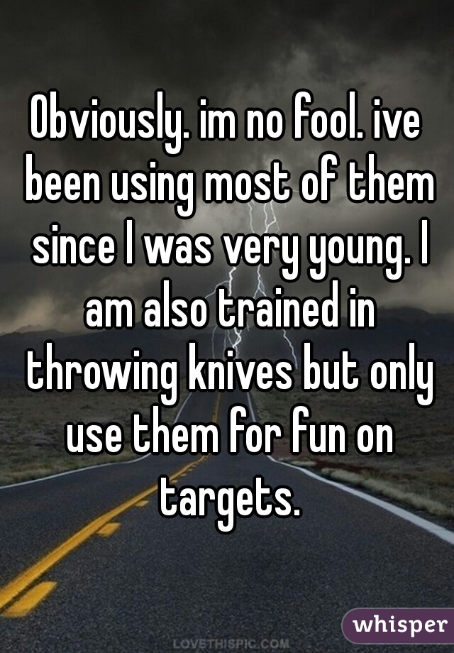 Obviously. im no fool. ive been using most of them since I was very young. I am also trained in throwing knives but only use them for fun on targets.