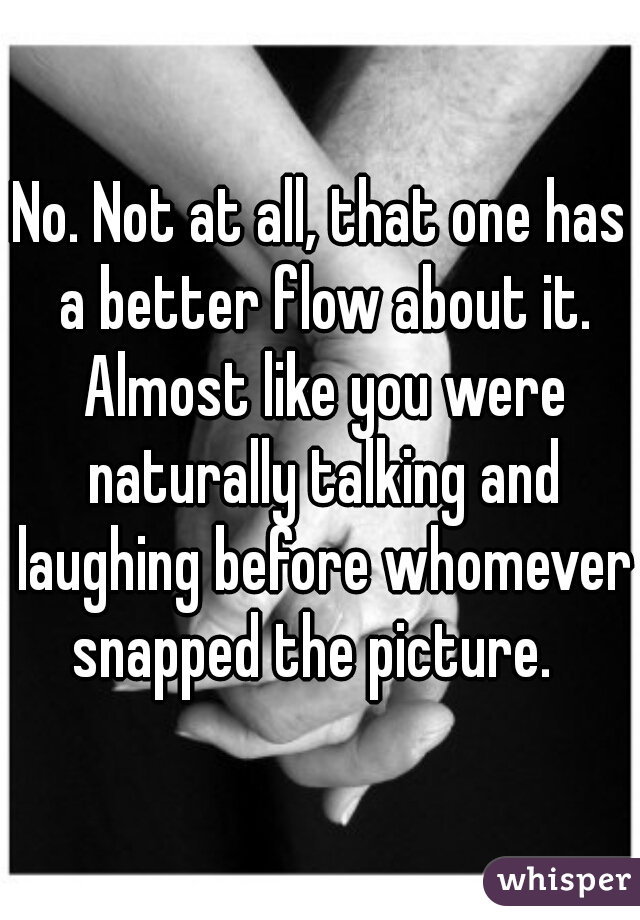 No. Not at all, that one has a better flow about it. Almost like you were naturally talking and laughing before whomever snapped the picture.  