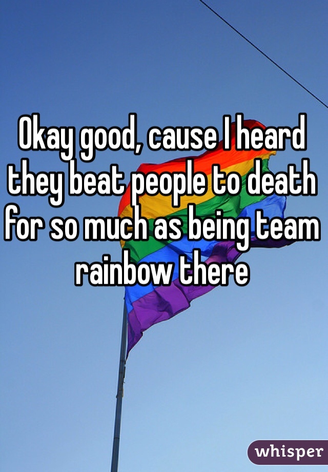 Okay good, cause I heard they beat people to death for so much as being team rainbow there 