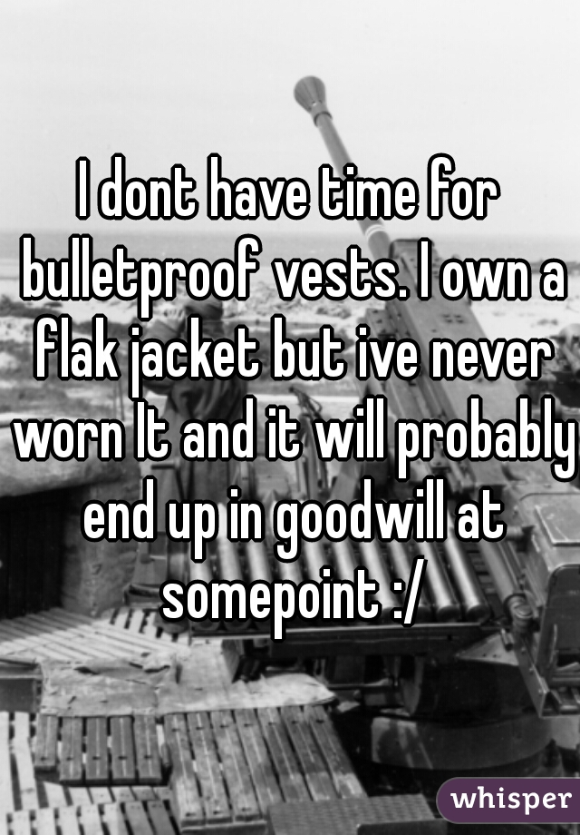 I dont have time for bulletproof vests. I own a flak jacket but ive never worn It and it will probably end up in goodwill at somepoint :/