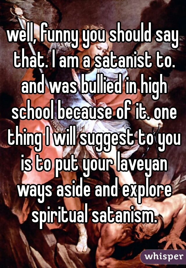 well, funny you should say that. I am a satanist to. and was bullied in high school because of it. one thing I will suggest to you is to put your laveyan ways aside and explore spiritual satanism.