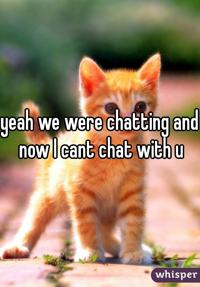 yeah we were chatting and now I cant chat with u