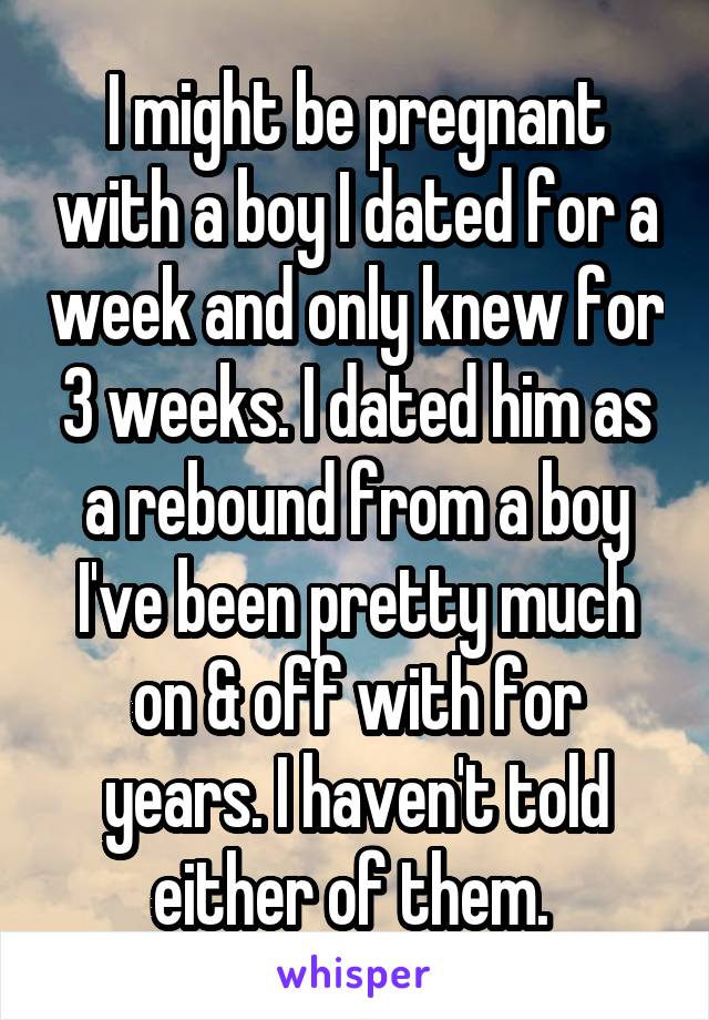 I might be pregnant with a boy I dated for a week and only knew for 3 weeks. I dated him as a rebound from a boy I've been pretty much on & off with for years. I haven't told either of them. 