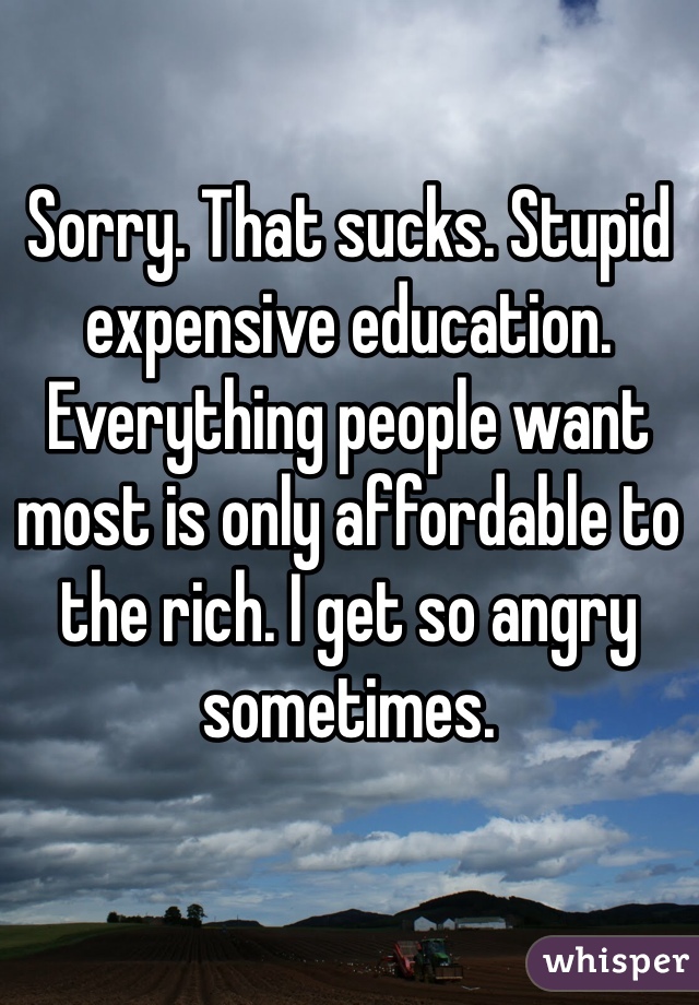 Sorry. That sucks. Stupid expensive education. Everything people want most is only affordable to the rich. I get so angry sometimes. 