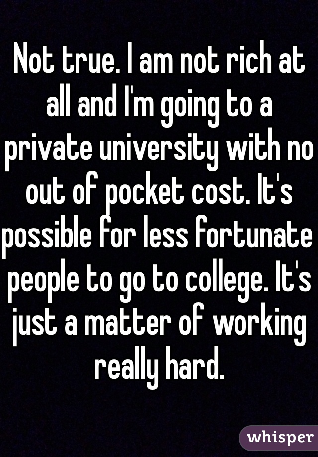 Not true. I am not rich at all and I'm going to a private university with no out of pocket cost. It's possible for less fortunate people to go to college. It's just a matter of working really hard.