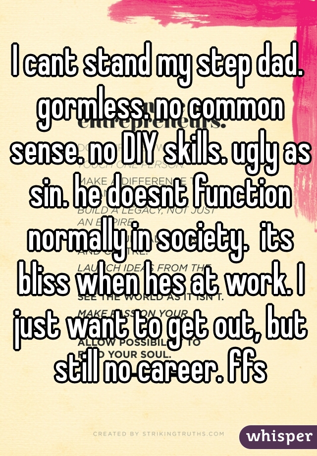 I cant stand my step dad. gormless. no common sense. no DIY skills. ugly as sin. he doesnt function normally in society.  its bliss when hes at work. I just want to get out, but still no career. ffs