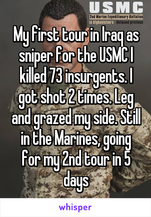 My first tour in Iraq as sniper for the USMC I killed 73 insurgents. I got shot 2 times. Leg and grazed my side. Still in the Marines, going for my 2nd tour in 5 days