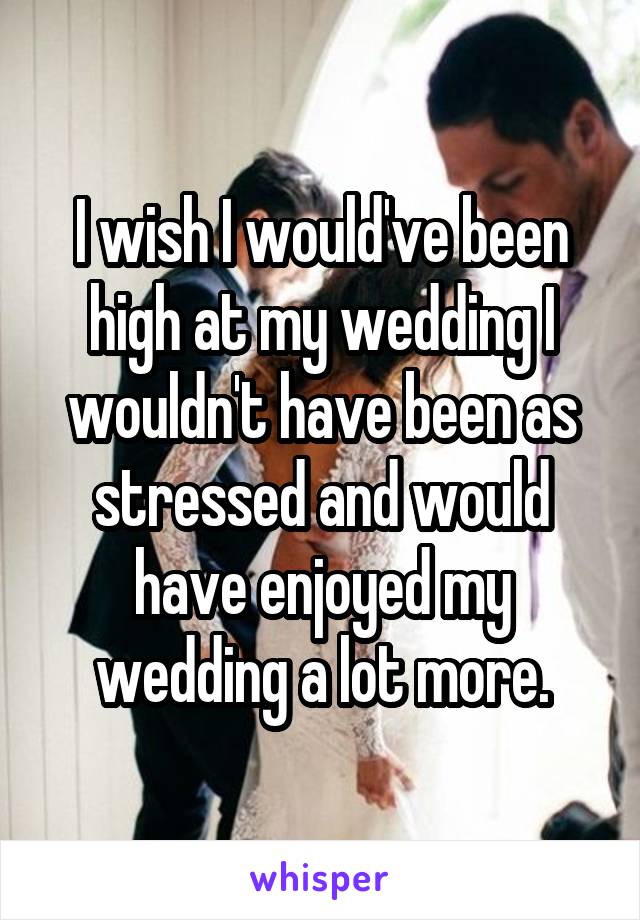 I wish I would've been high at my wedding I wouldn't have been as stressed and would have enjoyed my wedding a lot more.