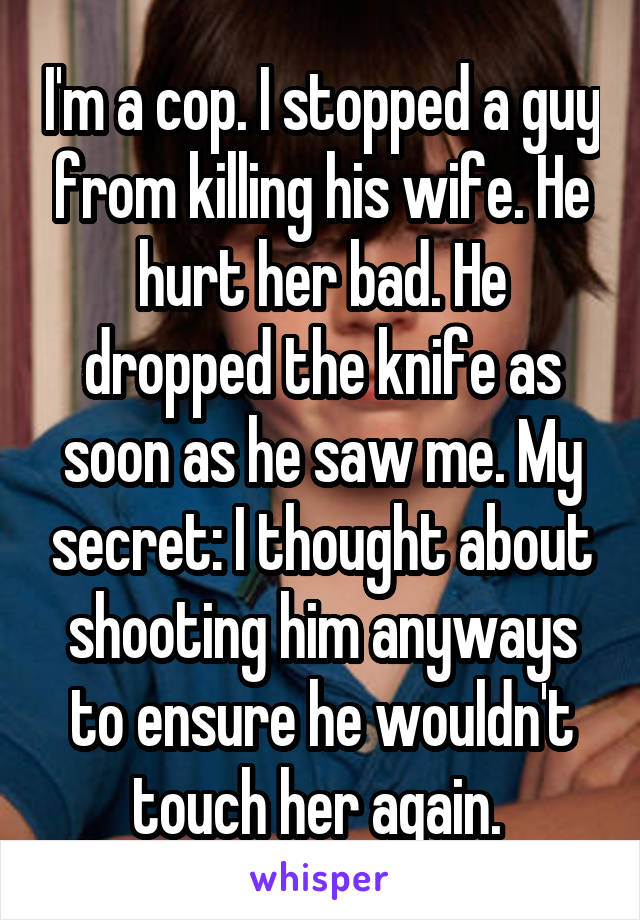 I'm a cop. I stopped a guy from killing his wife. He hurt her bad. He dropped the knife as soon as he saw me. My secret: I thought about shooting him anyways to ensure he wouldn't touch her again. 
