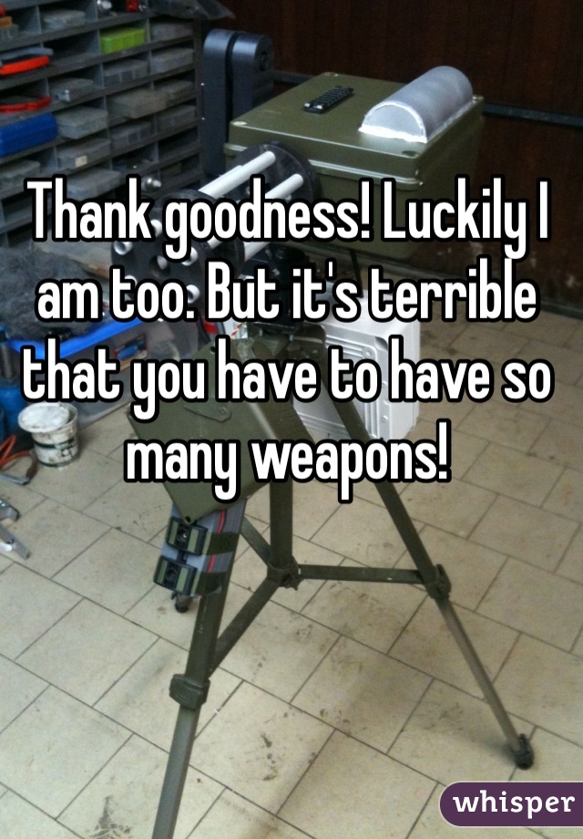 Thank goodness! Luckily I am too. But it's terrible that you have to have so many weapons! 