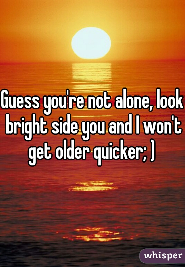 Guess you're not alone, look bright side you and I won't get older quicker; ) 