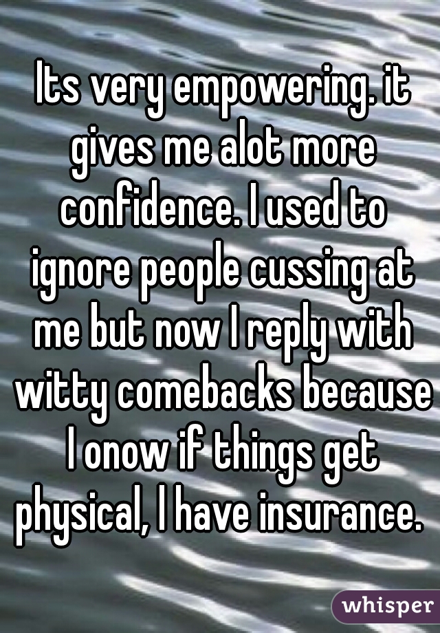  Its very empowering. it gives me alot more confidence. I used to ignore people cussing at me but now I reply with witty comebacks because I onow if things get physical, l have insurance. 