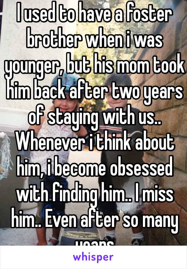 I used to have a foster brother when i was younger, but his mom took him back after two years of staying with us.. Whenever i think about him, i become obsessed with finding him.. I miss him.. Even after so many years