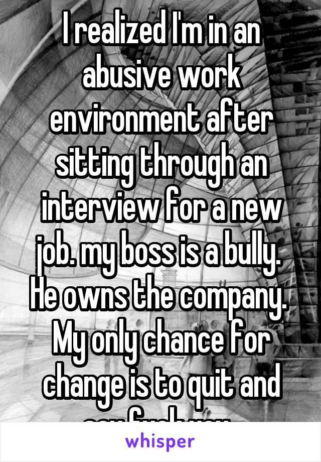 I realized I'm in an abusive work environment after sitting through an interview for a new job. my boss is a bully.  He owns the company.  My only chance for change is to quit and say fuck you. 