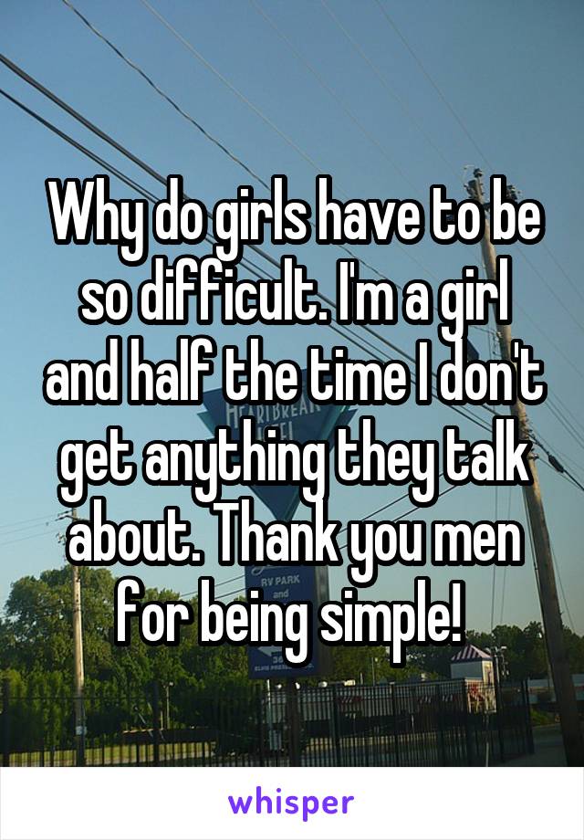 Why do girls have to be so difficult. I'm a girl and half the time I don't get anything they talk about. Thank you men for being simple! 