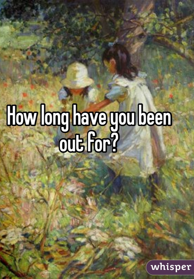 How long have you been out for? 