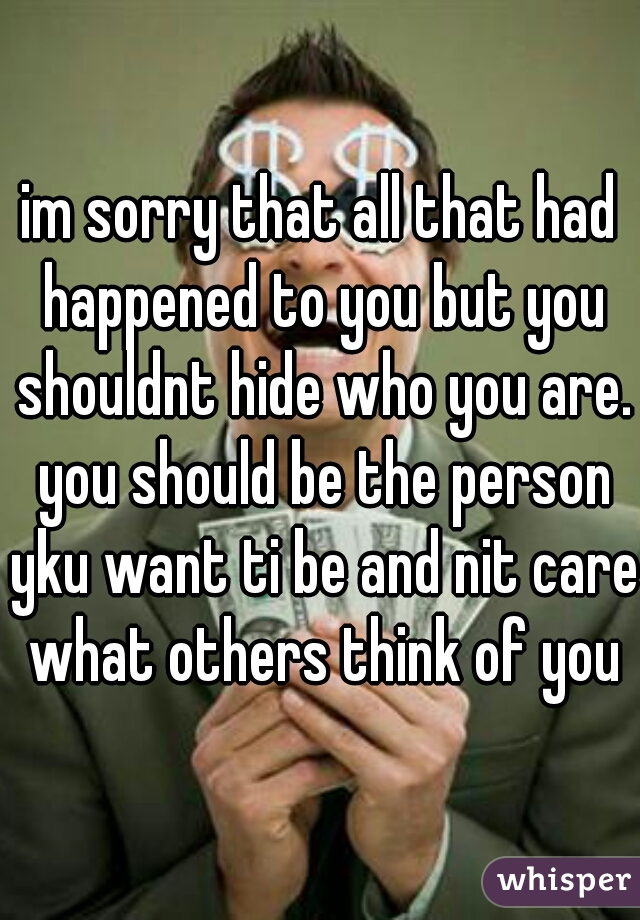 im sorry that all that had happened to you but you shouldnt hide who you are. you should be the person yku want ti be and nit care what others think of you