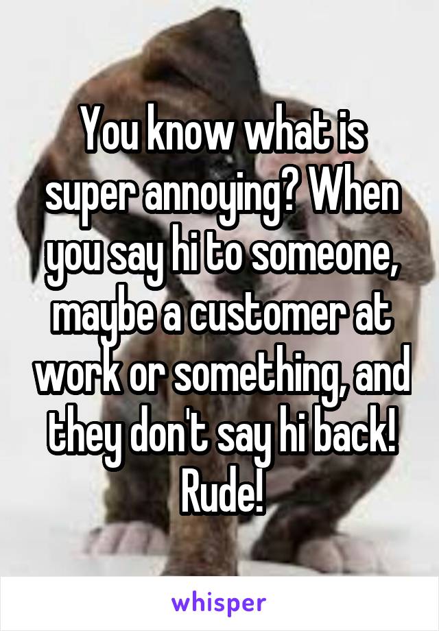 You know what is super annoying? When you say hi to someone, maybe a customer at work or something, and they don't say hi back! Rude!