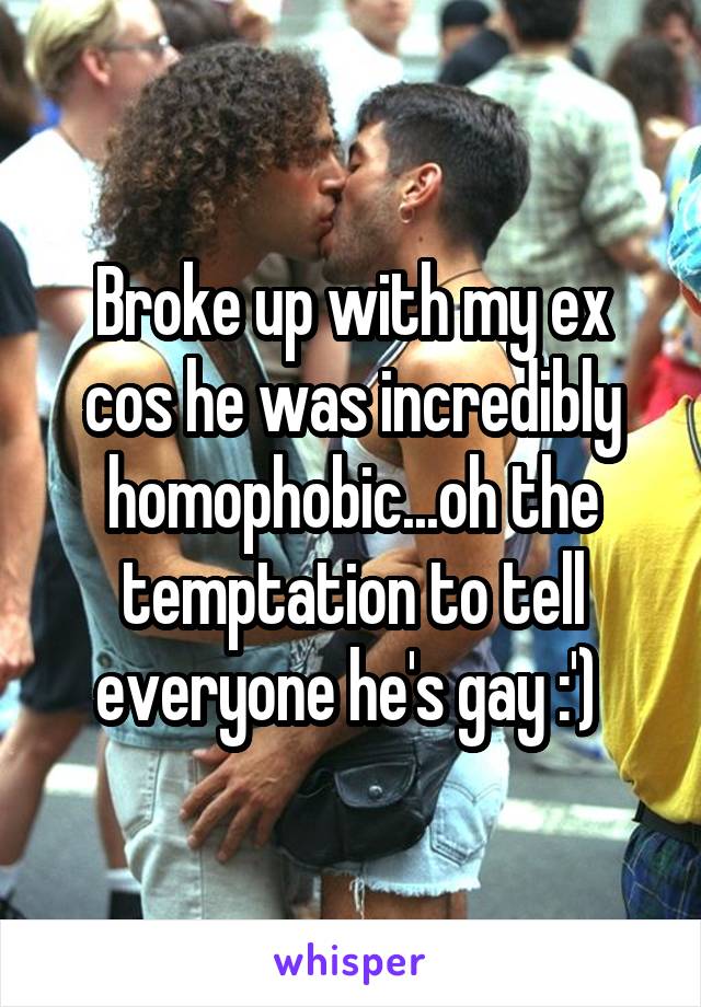 Broke up with my ex cos he was incredibly homophobic...oh the temptation to tell everyone he's gay :') 