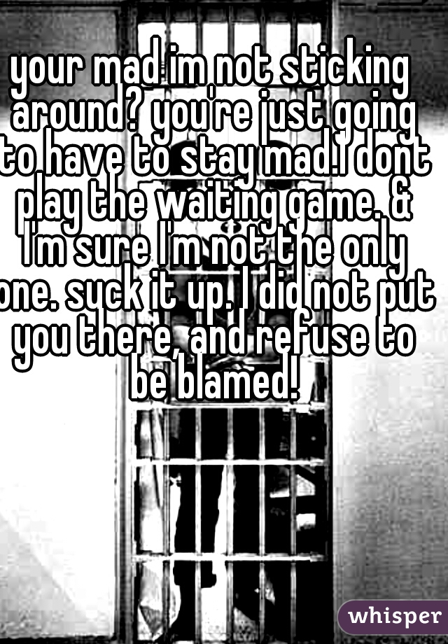 your mad im not sticking around? you're just going to have to stay mad.I dont play the waiting game. & I'm sure I'm not the only one. suck it up. I did not put you there, and refuse to be blamed!