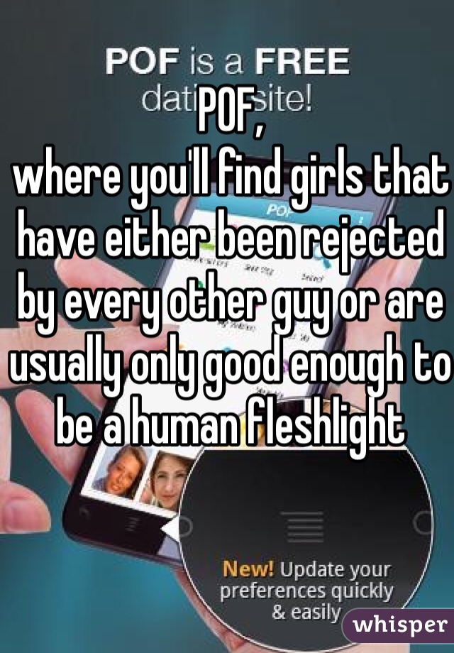 POF, 
where you'll find girls that have either been rejected by every other guy or are usually only good enough to be a human fleshlight