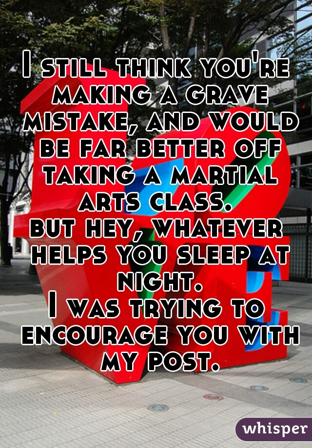 I still think you're making a grave mistake, and would be far better off taking a martial arts class. 
but hey, whatever helps you sleep at night.
I was trying to encourage you with my post.