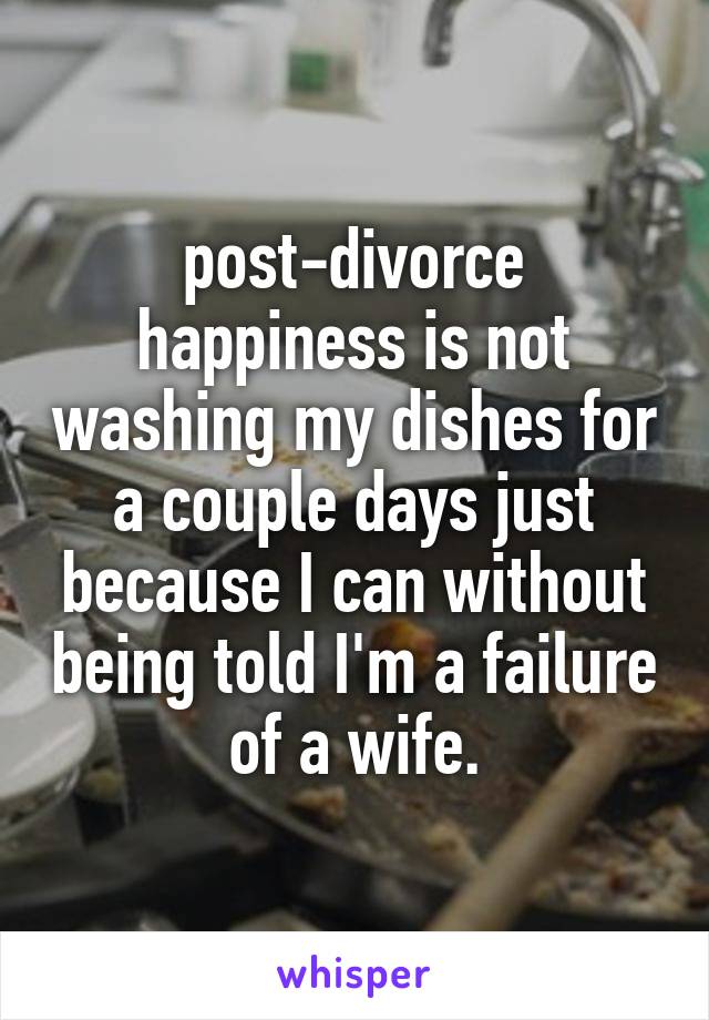 post-divorce happiness is not washing my dishes for a couple days just because I can without being told I'm a failure of a wife.