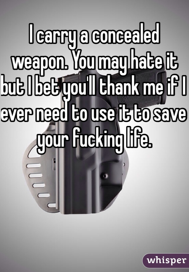 I carry a concealed weapon. You may hate it but I bet you'll thank me if I ever need to use it to save your fucking life. 