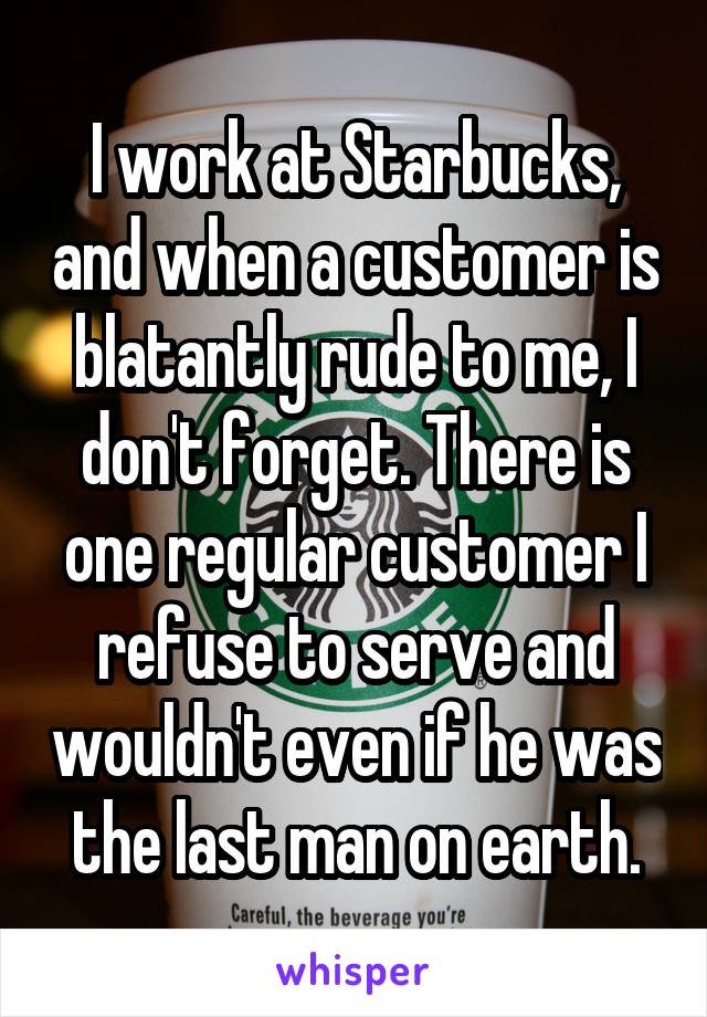 I work at Starbucks, and when a customer is blatantly rude to me, I don't forget. There is one regular customer I refuse to serve and wouldn't even if he was the last man on earth.