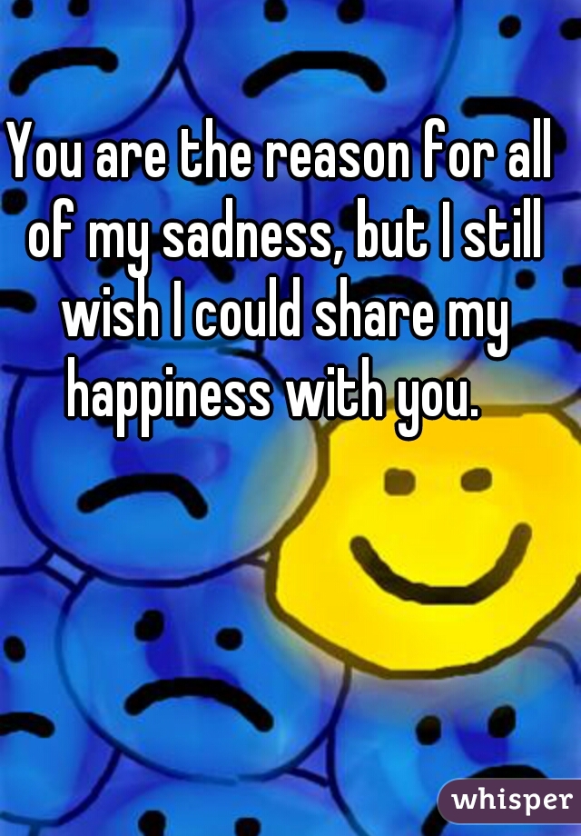 You are the reason for all of my sadness, but I still wish I could share my happiness with you.  