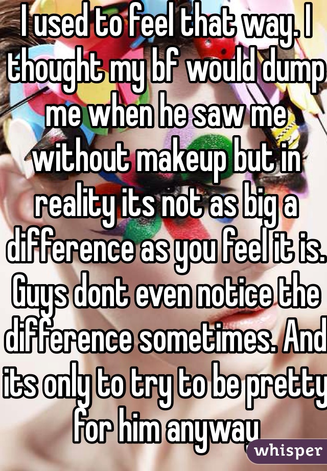 I used to feel that way. I thought my bf would dump me when he saw me without makeup but in reality its not as big a difference as you feel it is. Guys dont even notice the difference sometimes. And its only to try to be pretty for him anyway