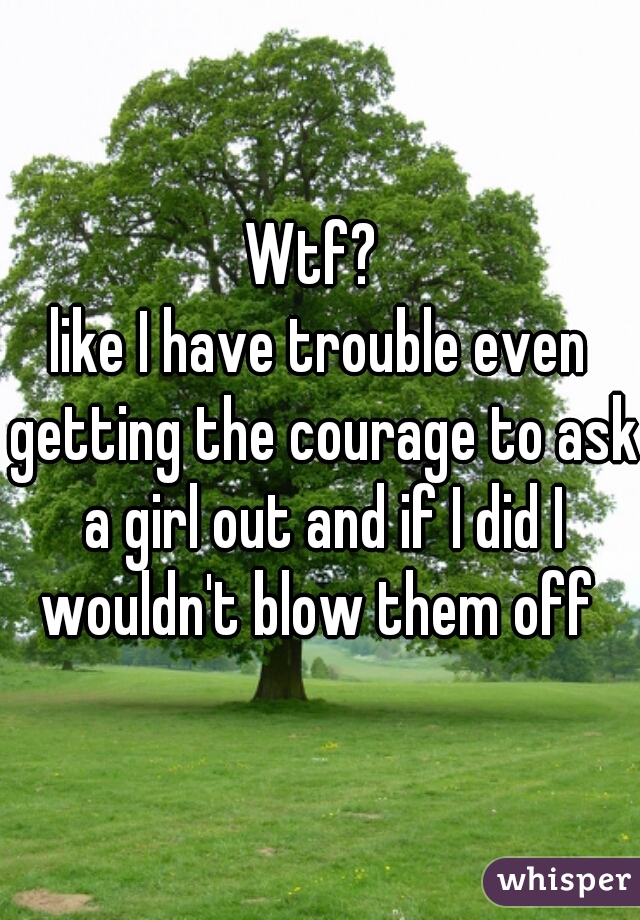 Wtf? 
like I have trouble even getting the courage to ask a girl out and if I did I wouldn't blow them off 