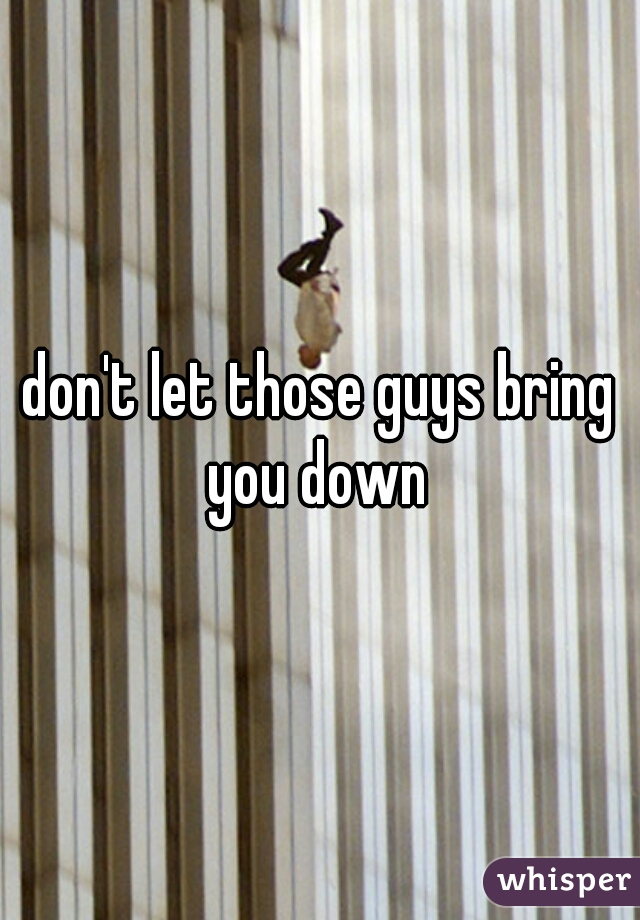 don't let those guys bring you down 