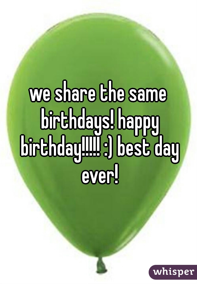 we share the same birthdays! happy birthday!!!!! :) best day ever!