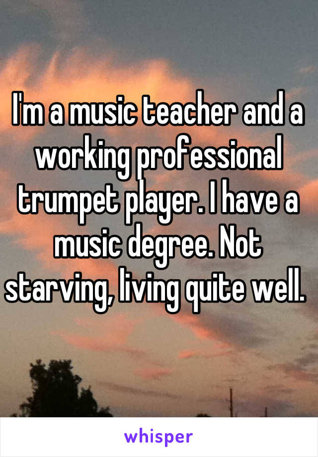I'm a music teacher and a working professional trumpet player. I have a music degree. Not starving, living quite well. 