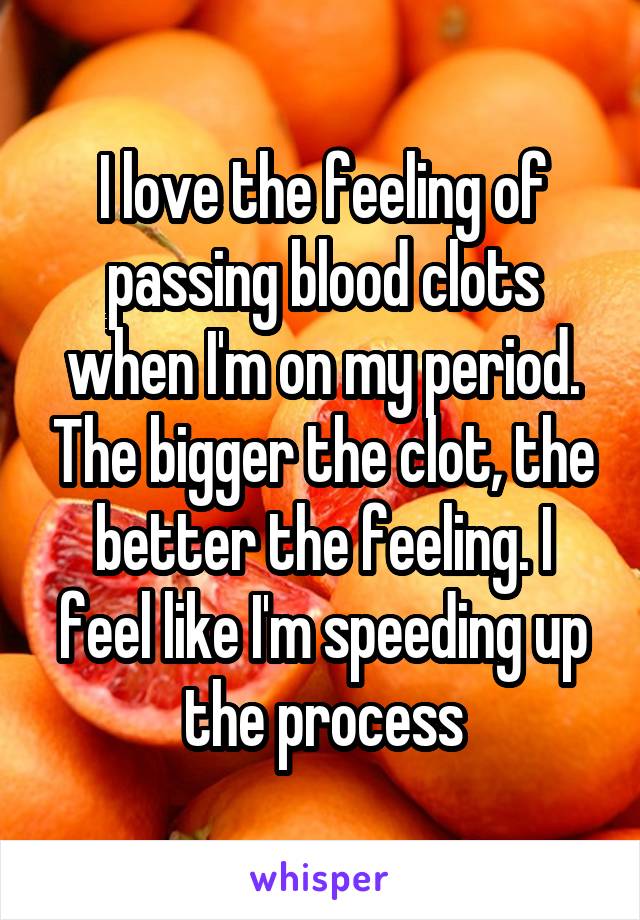 I love the feeling of passing blood clots when I'm on my period. The bigger the clot, the better the feeling. I feel like I'm speeding up the process