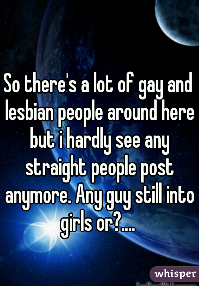 So there's a lot of gay and lesbian people around here but i hardly see any straight people post anymore. Any guy still into girls or?.... 