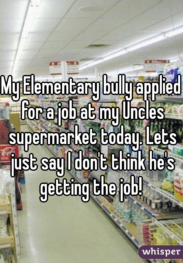 My Elementary bully applied for a job at my Uncles supermarket today. Lets just say I don't think he's getting the job! 