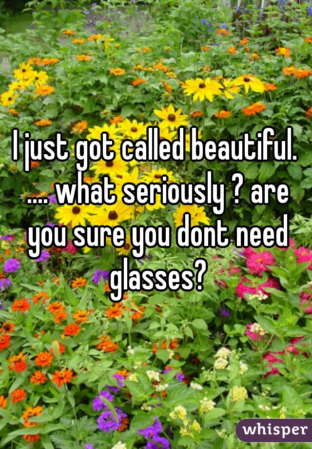 I just got called beautiful. .... what seriously ? are you sure you dont need glasses?