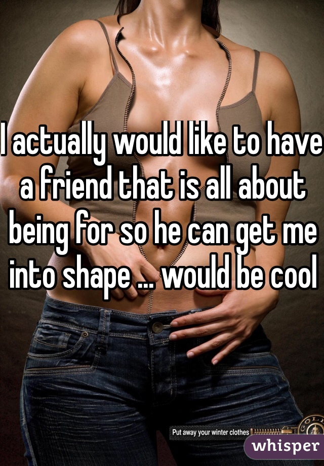 I actually would like to have a friend that is all about being for so he can get me into shape ... would be cool