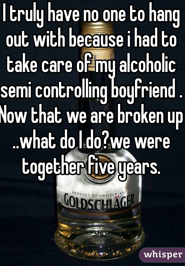 I truly have no one to hang out with because i had to take care of my alcoholic semi controlling boyfriend . Now that we are broken up ..what do I do?we were together five years.