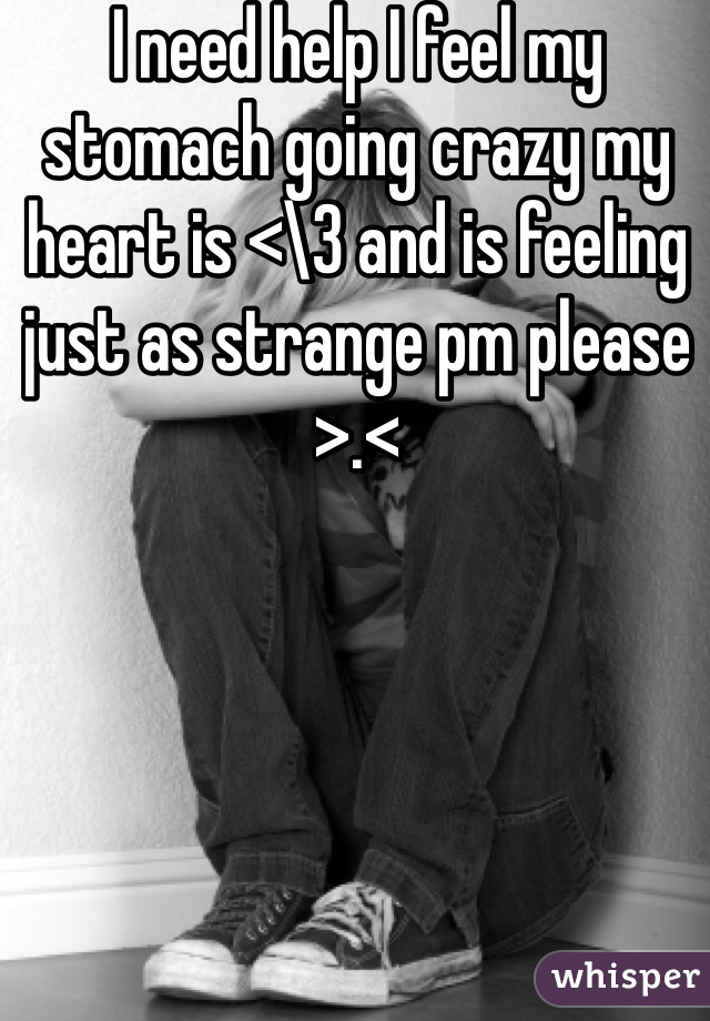 I need help I feel my stomach going crazy my heart is <\3 and is feeling just as strange pm please >.< 