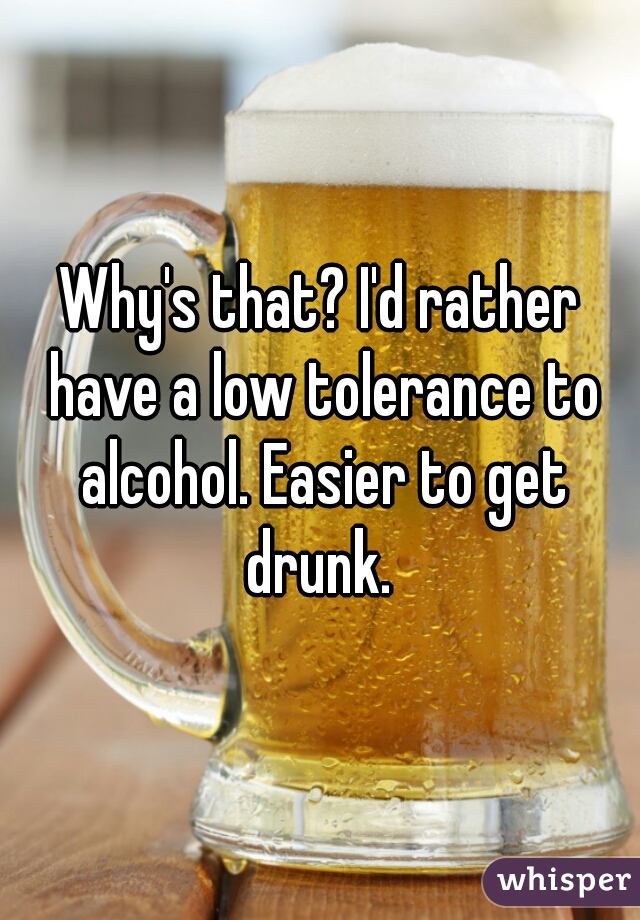 Why's that? I'd rather have a low tolerance to alcohol. Easier to get drunk. 