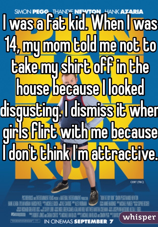 I was a fat kid. When I was 14, my mom told me not to take my shirt off in the house because I looked disgusting. I dismiss it when girls flirt with me because I don't think I'm attractive. 