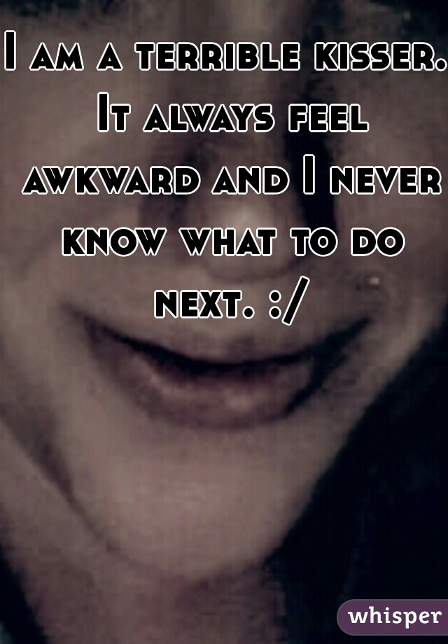 I am a terrible kisser. It always feel awkward and I never know what to do next. :/